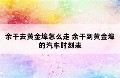 余干去黄金埠怎么走 余干到黄金埠的汽车时刻表